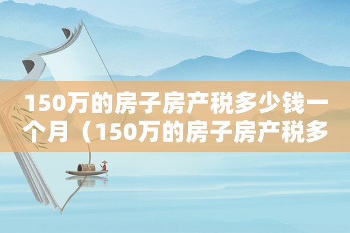150萬的房子房產(chǎn)稅多少錢一個月（150萬的房子房產(chǎn)稅多少錢）