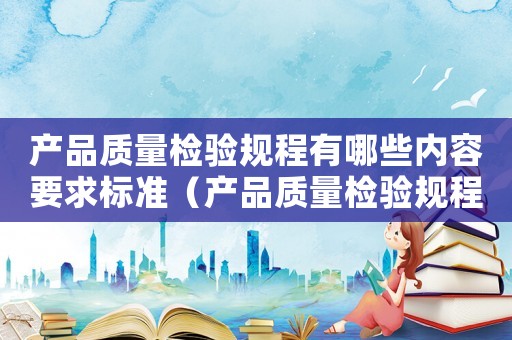 產品質量檢驗規(guī)程有哪些內容要求標準（產品質量檢驗規(guī)程有哪些內容要求）