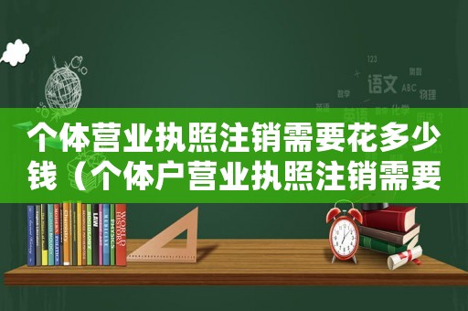 個(gè)體營業(yè)執(zhí)照注銷需要花多少錢（個(gè)體戶營業(yè)執(zhí)照注銷需要多少錢呢）