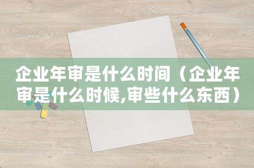 企業(yè)年審是什么時間（企業(yè)年審是什么時候,審些什么東西）