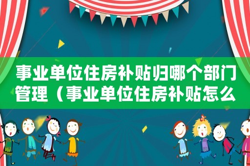 事業(yè)單位住房補貼歸哪個部門管理（事業(yè)單位住房補貼怎么提取出來）