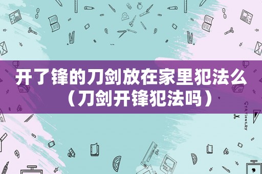 開了鋒的刀劍放在家里犯法么（刀劍開鋒犯法嗎）