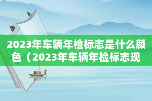 2023年車輛年檢標(biāo)志是什么顏色（2023年車輛年檢標(biāo)志現(xiàn)在還要貼嗎）