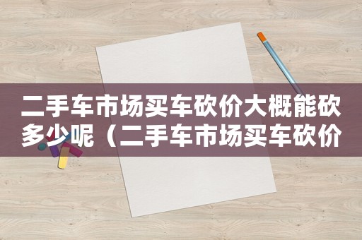 二手車市場買車砍價(jià)大概能砍多少呢（二手車市場買車砍價(jià)大概能砍多少）