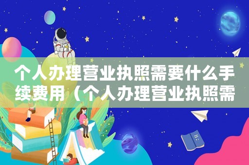 個(gè)人辦理營(yíng)業(yè)執(zhí)照需要什么手續(xù)費(fèi)用（個(gè)人辦理營(yíng)業(yè)執(zhí)照需要什么手續(xù)費(fèi)）