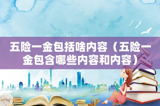 五險一金包括啥內(nèi)容（五險一金包含哪些內(nèi)容和內(nèi)容）