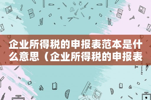 企業(yè)所得稅的申報(bào)表范本是什么意思（企業(yè)所得稅的申報(bào)表范本是什么）