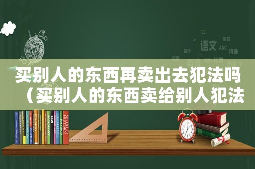 買別人的東西再賣出去犯法嗎（買別人的東西賣給別人犯法么）