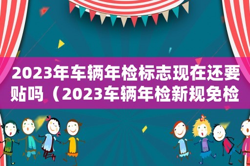 2023年車輛年檢標志現(xiàn)在還要貼嗎（2023車輛年檢新規(guī)免檢嗎）