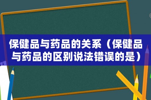 保健品與藥品的關(guān)系（保健品與藥品的區(qū)別說法錯誤的是）