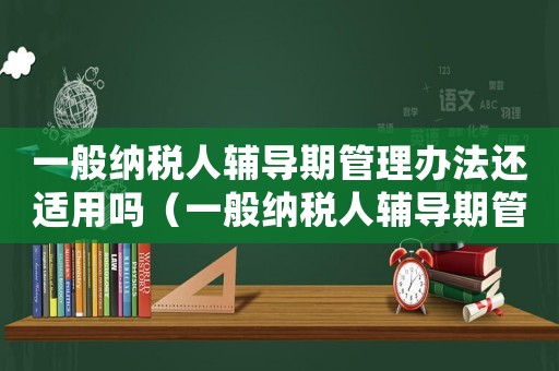 一般納稅人輔導期管理辦法還適用嗎（一般納稅人輔導期管理辦法）