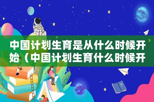 中國(guó)計(jì)劃生育是從什么時(shí)候開(kāi)始（中國(guó)計(jì)劃生育什么時(shí)候開(kāi)始的那年）