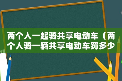 兩個(gè)人一起騎共享電動(dòng)車（兩個(gè)人騎一輛共享電動(dòng)車罰多少）