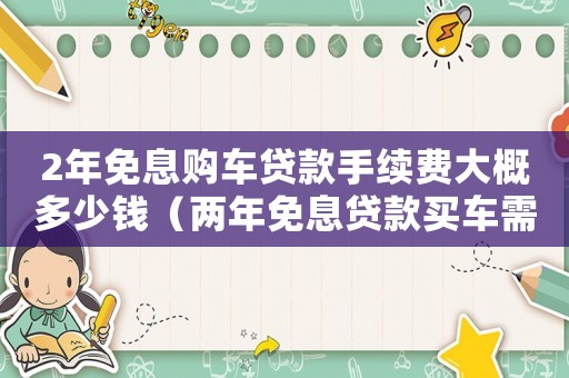 2年免息購車貸款手續(xù)費大概多少錢（兩年免息貸款買車需要滿足哪些手續(xù)）
