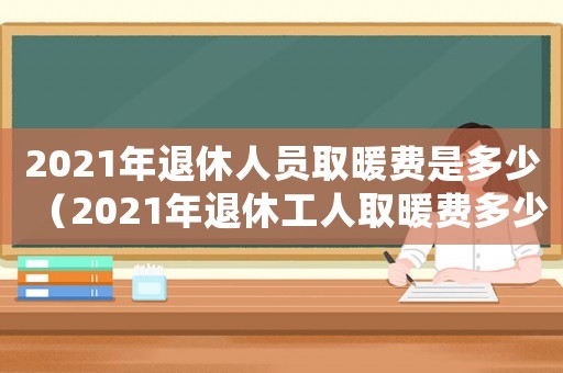 2021年退休人員取暖費(fèi)是多少（2021年退休工人取暖費(fèi)多少錢(qián)）