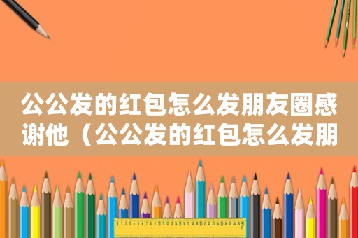 公公發(fā)的紅包怎么發(fā)朋友圈感謝他（公公發(fā)的紅包怎么發(fā)朋友圈感謝）