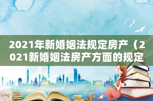 2021年新婚姻法規(guī)定房產(chǎn)（2021新婚姻法房產(chǎn)方面的規(guī)定）