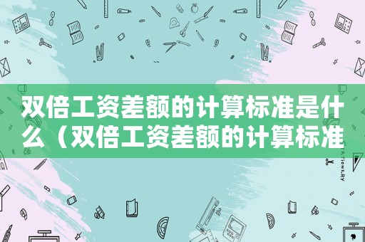 雙倍工資差額的計(jì)算標(biāo)準(zhǔn)是什么（雙倍工資差額的計(jì)算標(biāo)準(zhǔn)）