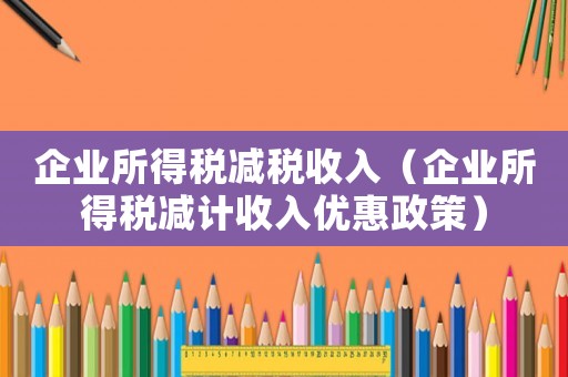 企業(yè)所得稅減稅收入（企業(yè)所得稅減計收入優(yōu)惠政策）