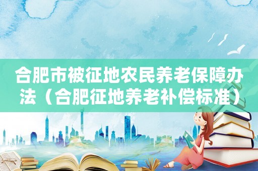 合肥市被征地農(nóng)民養(yǎng)老保障辦法（合肥征地養(yǎng)老補(bǔ)償標(biāo)準(zhǔn)）