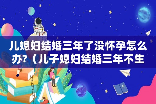 兒媳婦結婚三年了沒懷孕怎么辦?（兒子媳婦結婚三年不生孩子怎么辦）