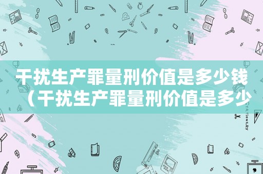 干擾生產(chǎn)罪量刑價值是多少錢（干擾生產(chǎn)罪量刑價值是多少）