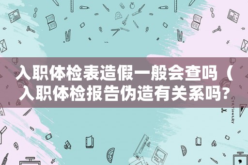 入職體檢表造假一般會查嗎（入職體檢報(bào)告?zhèn)卧煊嘘P(guān)系嗎?）