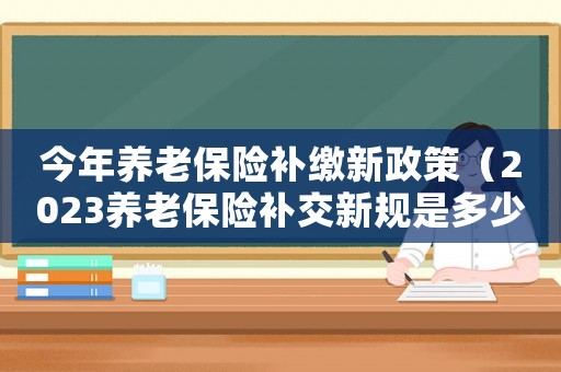 今年養(yǎng)老保險(xiǎn)補(bǔ)繳新政策（2023養(yǎng)老保險(xiǎn)補(bǔ)交新規(guī)是多少）