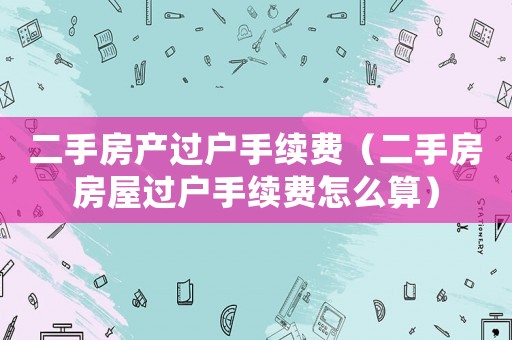 二手房產(chǎn)過戶手續(xù)費(fèi)（二手房房屋過戶手續(xù)費(fèi)怎么算）