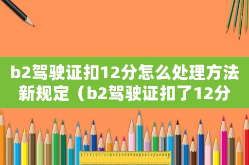 b2駕駛證扣12分怎么處理方法新規(guī)定（b2駕駛證扣了12分怎么處理）