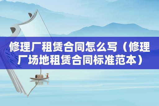 修理廠租賃合同怎么寫（修理廠場(chǎng)地租賃合同標(biāo)準(zhǔn)范本）