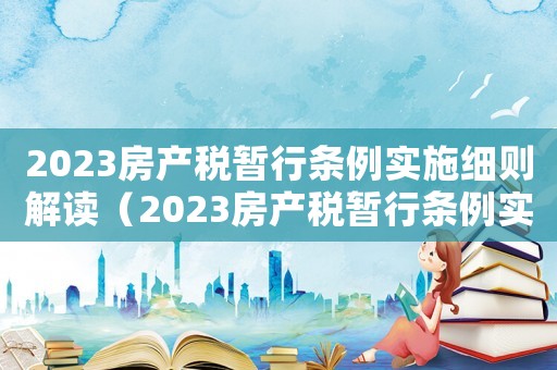 2023房產(chǎn)稅暫行條例實(shí)施細(xì)則解讀（2023房產(chǎn)稅暫行條例實(shí)施細(xì)則解讀）