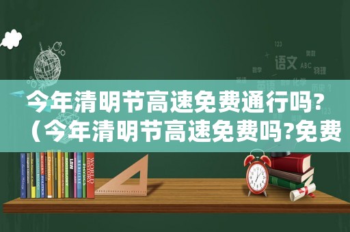 今年清明節(jié)高速免費通行嗎?（今年清明節(jié)高速免費嗎?免費幾天）