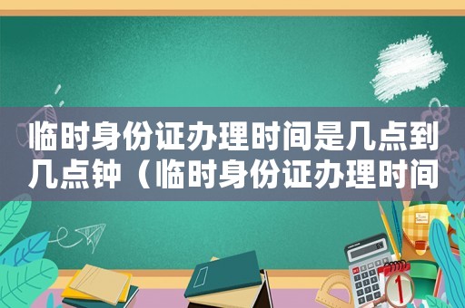 臨時(shí)身份證辦理時(shí)間是幾點(diǎn)到幾點(diǎn)鐘（臨時(shí)身份證辦理時(shí)間是幾點(diǎn)到幾點(diǎn)）