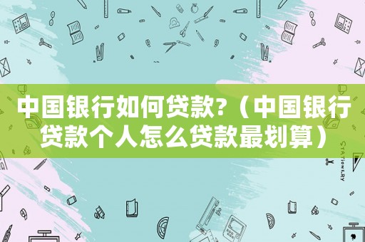 中國(guó)銀行如何貸款?（中國(guó)銀行貸款個(gè)人怎么貸款最劃算）