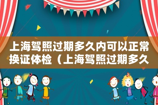 上海駕照過(guò)期多久內(nèi)可以正常換證體檢（上海駕照過(guò)期多久內(nèi)可以正常換證）