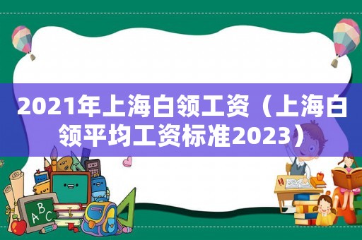 2021年上海白領(lǐng)工資（上海白領(lǐng)平均工資標準2023）