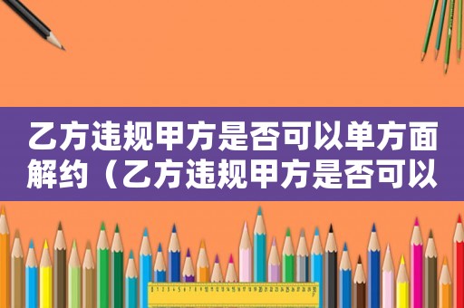 乙方違規(guī)甲方是否可以單方面解約（乙方違規(guī)甲方是否可以單方面解約）