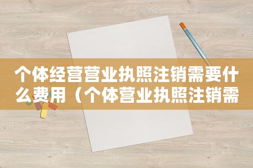個(gè)體經(jīng)營營業(yè)執(zhí)照注銷需要什么費(fèi)用（個(gè)體營業(yè)執(zhí)照注銷需要什么手續(xù)費(fèi)）