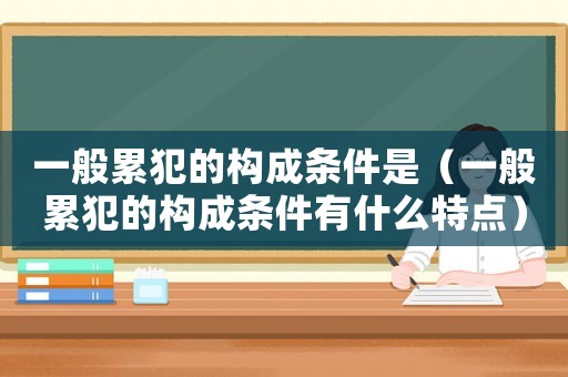 一般累犯的構(gòu)成條件是（一般累犯的構(gòu)成條件有什么特點）