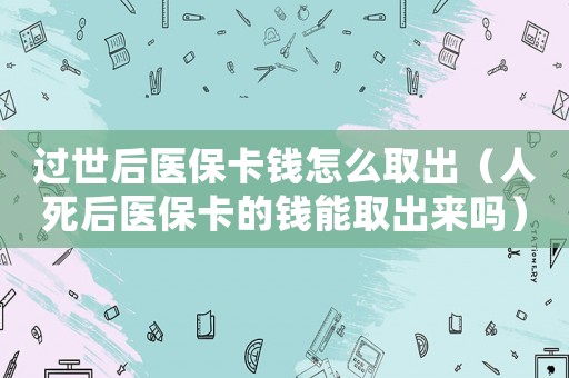 過(guò)世后醫(yī)保卡錢怎么取出（人死后醫(yī)保卡的錢能取出來(lái)嗎）