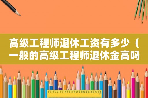 高級(jí)工程師退休工資有多少（一般的高級(jí)工程師退休金高嗎多少錢）