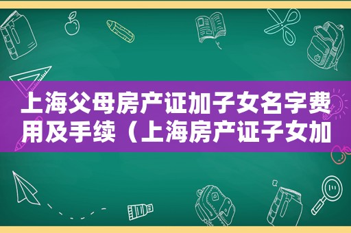 上海父母房產(chǎn)證加子女名字費(fèi)用及手續(xù)（上海房產(chǎn)證子女加名字手續(xù)）