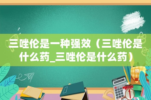 三唑倫是一種強(qiáng)效（三唑倫是什么藥_三唑倫是什么藥）