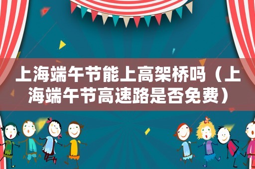 上海端午節(jié)能上高架橋嗎（上海端午節(jié)高速路是否免費）