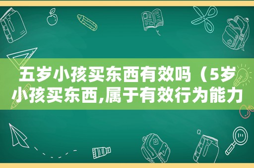 五歲小孩買東西有效嗎（5歲小孩買東西,屬于有效行為能力嗎）