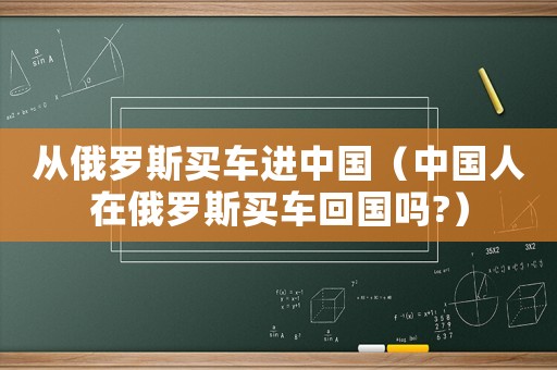 從俄羅斯買車進(jìn)中國(guó)（中國(guó)人在俄羅斯買車回國(guó)嗎?）