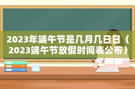 2023年端午節(jié)是幾月幾日日（2023端午節(jié)放假時(shí)間表公布）