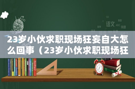 23歲小伙求職現(xiàn)場狂妄自大怎么回事（23歲小伙求職現(xiàn)場狂妄自大）
