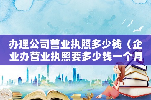 辦理公司營業(yè)執(zhí)照多少錢（企業(yè)辦營業(yè)執(zhí)照要多少錢一個月）